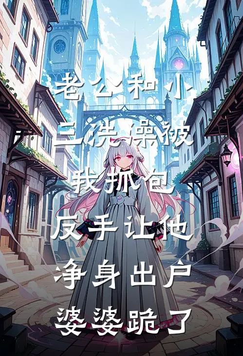 老公和小三洗澡被我抓包，反手让他净身出户，婆婆跪了周浩苏月全本免费完结小说_免费小说完结老公和小三洗澡被我抓包，反手让他净身出户，婆婆跪了周浩苏月